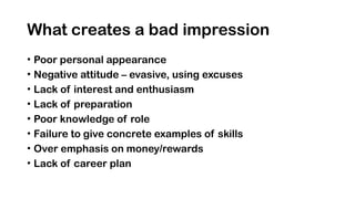 What creates a bad impression
• Poor personal appearance
• Negative attitude – evasive, using excuses
• Lack of interest and enthusiasm
• Lack of preparation
• Poor knowledge of role
• Failure to give concrete examples of skills
• Over emphasis on money/rewards
• Lack of career plan
 
