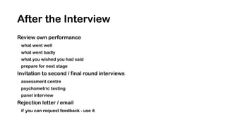 After the Interview
Review own performance
what went well
what went badly
what you wished you had said
prepare for next stage
Invitation to second / final round interviews
assessment centre
psychometric testing
panel interview
Rejection letter / email
if you can request feedback - use it
 