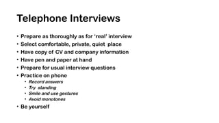 Telephone Interviews
• Prepare as thoroughly as for ‘real’ interview
• Select comfortable, private, quiet place
• Have copy of CV and company information
• Have pen and paper at hand
• Prepare for usual interview questions
• Practice on phone
• Record answers
• Try standing
• Smile and use gestures
• Avoid monotones
• Be yourself
 