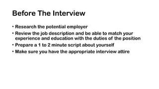Before The Interview
• Research the potential employer
• Review the job description and be able to match your
experience and education with the duties of the position
• Prepare a 1 to 2 minute script about yourself
• Make sure you have the appropriate interview attire
 