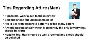 Tips Regarding Attire (Men)
• If possible, wear a suit to the interview
• Belt and shoes should be same color
• Avoid ties with elaborate patterns or too many colors
• A wedding ring and/or watch is generally the only jewelry that
should be worn
• Head to Toe: Hair should be well groomed and shoes should
be polished
 