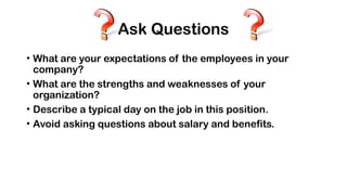 Ask Questions
• What are your expectations of the employees in your
company?
• What are the strengths and weaknesses of your
organization?
• Describe a typical day on the job in this position.
• Avoid asking questions about salary and benefits.
 