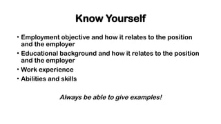 Know Yourself
• Employment objective and how it relates to the position
and the employer
• Educational background and how it relates to the position
and the employer
• Work experience
• Abilities and skills
Always be able to give examples!
 