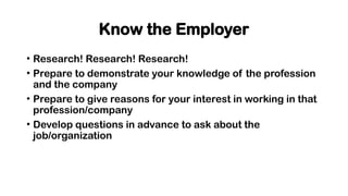 Know the Employer
• Research! Research! Research!
• Prepare to demonstrate your knowledge of the profession
and the company
• Prepare to give reasons for your interest in working in that
profession/company
• Develop questions in advance to ask about the
job/organization
 