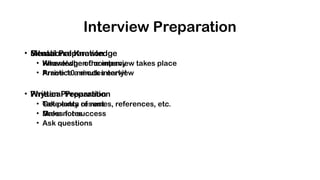 Interview Preparation
• Situational Knowledge
• Where/when the interview takes place
• Arrive 10 minutes early!
• Physical Preparation
• Get plenty of rest
• Dress for success
• Mental Preparation
• Knowledge of company
• Practice a mock interview
• Written Preparation
• Take extra resumes, references, etc.
• Make notes
• Ask questions
 