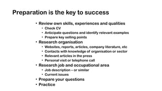 Preparation is the key to success
• Review own skills, experiences and qualities
• Check CV
• Anticipate questions and identify relevant examples
• Prepare key selling points
• Research organisation
• Websites, reports, articles, company literature, etc
• Contacts with knowledge of organisation or sector
• Relevant articles in the press
• Personal visit or telephone call
• Research job and occupational area
• Job description – or similar
• Current issues
• Prepare your questions
• Practice
 