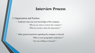 Interview Process
3. Organization and Position
- Employer may test your knowledge of the company.
“Why do you want to work for this company?”
“What do you know about this department?”
- Other general questions regarding the company or the job.
“What is your geographic preference?”
“Are you willing to relocate?”
 