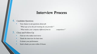 Interview Process
4. Candidate Questions
• Your chance to ask questions about job
“What type of on the job training do you provide?”
“What makes your company different from its competitors?”
5. Close and Follow-Up
• Find out who makes next move
• Thank the interview for their time
• Evaluate your performance
• Send a thank you note within 24 hours
 