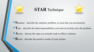 STAR Technique
•Situation – describe the situation, problem, or issue that you encountered.
•Task – describe the tasks/responsibilities you took on to help solve the problem.
•Action – discuss the steps you actually took to effect a solution.
•Result – describe the positive results of your actions.
 