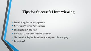 Tips for Successful Interviewing
• Interviewing is a two-way process
• Never give “yes” or “no” answers
• Listen carefully and react
• Use specific examples to make your case
• The interview begins the minute you step onto the company
• Be positive!
 