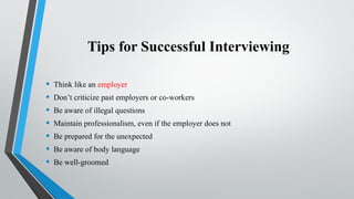 Tips for Successful Interviewing
• Think like an employer
• Don’t criticize past employers or co-workers
• Be aware of illegal questions
• Maintain professionalism, even if the employer does not
• Be prepared for the unexpected
• Be aware of body language
• Be well-groomed
 