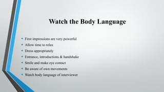 Watch the Body Language
• First impressions are very powerful
• Allow time to relax
• Dress appropriately
• Entrance, introductions & handshake
• Smile and make eye contact
• Be aware of own movements
• Watch body language of interviewer
 