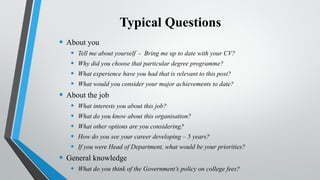 Typical Questions
• About you
• Tell me about yourself - Bring me up to date with your CV?
• Why did you choose that particular degree programme?
• What experience have you had that is relevant to this post?
• What would you consider your major achievements to date?
• About the job
• What interests you about this job?
• What do you know about this organisation?
• What other options are you considering?
• How do you see your career developing – 5 years?
• If you were Head of Department, what would be your priorities?
• General knowledge
• What do you think of the Government’s policy on college fees?
 