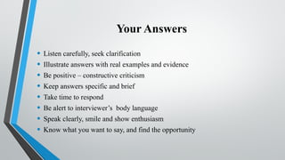Your Answers
• Listen carefully, seek clarification
• Illustrate answers with real examples and evidence
• Be positive – constructive criticism
• Keep answers specific and brief
• Take time to respond
• Be alert to interviewer’s body language
• Speak clearly, smile and show enthusiasm
• Know what you want to say, and find the opportunity
 
