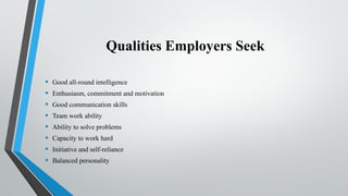 Qualities Employers Seek
• Good all-round intelligence
• Enthusiasm, commitment and motivation
• Good communication skills
• Team work ability
• Ability to solve problems
• Capacity to work hard
• Initiative and self-reliance
• Balanced personality
 