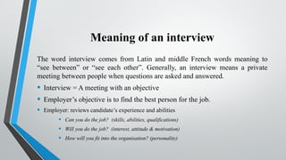 Meaning of an interview
The word interview comes from Latin and middle French words meaning to
“see between” or “see each other”. Generally, an interview means a private
meeting between people when questions are asked and answered.
• Interview = A meeting with an objective
• Employer’s objective is to find the best person for the job.
• Employer: reviews candidate’s experience and abilities
• Can you do the job? (skills, abilities, qualifications)
• Will you do the job? (interest, attitude & motivation)
• How will you fit into the organisation? (personality)
 
