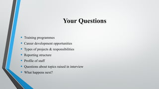 Your Questions
• Training programmes
• Career development opportunities
• Types of projects & responsibilities
• Reporting structure
• Profile of staff
• Questions about topics raised in interview
• What happens next?
 