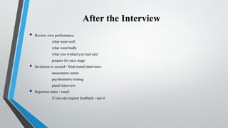 After the Interview
 Review own performance
what went well
what went badly
what you wished you had said
prepare for next stage
 Invitation to second / final round interviews
assessment centre
psychometric testing
panel interview
 Rejection letter / email
if you can request feedback - use it
 