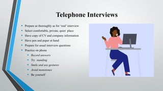 Telephone Interviews
• Prepare as thoroughly as for ‘real’ interview
• Select comfortable, private, quiet place
• Have copy of CV and company information
• Have pen and paper at hand
• Prepare for usual interview questions
• Practice on phone
• Record answers
• Try standing
• Smile and use gestures
• Avoid monotones
• Be yourself
 