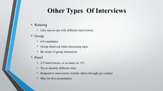 Other Types Of Interviews
• Rotating
• Like one-to-one with different interviewers
• Group
• 6-8 candidates
• Group observed while discussing topic
• Be aware of group interaction
• Panel
• 2-5 interviewers, or as many as 13!!
• Try to identify different roles
• Respond to interviewer, include others through eye contact
• May involve presentation
 