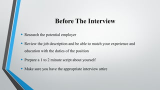 Before The Interview
• Research the potential employer
• Review the job description and be able to match your experience and
education with the duties of the position
• Prepare a 1 to 2 minute script about yourself
• Make sure you have the appropriate interview attire
 