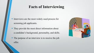 Facts of Interviewing
• Interviews are the most widely used process for
screening job applicants.
• They provide the most direct information about
a candidate’s background, personality, and skills.
• The purpose of an interview is to receive the job
offer.
 