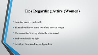 Tips Regarding Attire (Women)
• A suit or dress is preferable
• Skirts should meet at the top of the knee or longer
• The amount of jewelry should be minimized
• Make-up should be light
• Avoid perfumes and scented powders
 