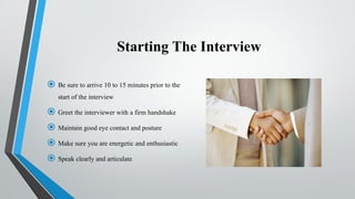 Starting The Interview
 Be sure to arrive 10 to 15 minutes prior to the
start of the interview
 Greet the interviewer with a firm handshake
 Maintain good eye contact and posture
 Make sure you are energetic and enthusiastic
 Speak clearly and articulate
 