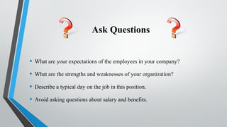 Ask Questions
• What are your expectations of the employees in your company?
• What are the strengths and weaknesses of your organization?
• Describe a typical day on the job in this position.
• Avoid asking questions about salary and benefits.
 