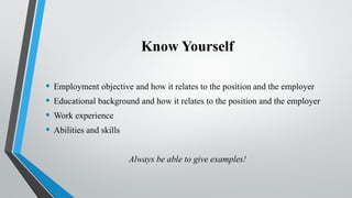 Know Yourself
• Employment objective and how it relates to the position and the employer
• Educational background and how it relates to the position and the employer
• Work experience
• Abilities and skills
Always be able to give examples!
 