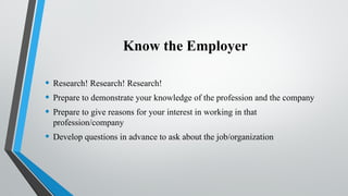Know the Employer
• Research! Research! Research!
• Prepare to demonstrate your knowledge of the profession and the company
• Prepare to give reasons for your interest in working in that
profession/company
• Develop questions in advance to ask about the job/organization
 