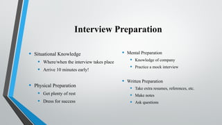 Interview Preparation
• Situational Knowledge
• Where/when the interview takes place
• Arrive 10 minutes early!
• Physical Preparation
• Get plenty of rest
• Dress for success
• Mental Preparation
• Knowledge of company
• Practice a mock interview
• Written Preparation
• Take extra resumes, references, etc.
• Make notes
• Ask questions
 