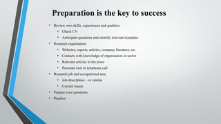Preparation is the key to success
• Review own skills, experiences and qualities
• Check CV
• Anticipate questions and identify relevant examples
• Research organisation
• Websites, reports, articles, company literature, etc
• Contacts with knowledge of organisation or sector
• Relevant articles in the press
• Personal visit or telephone call
• Research job and occupational area
• Job description – or similar
• Current issues
• Prepare your questions
• Practice
 