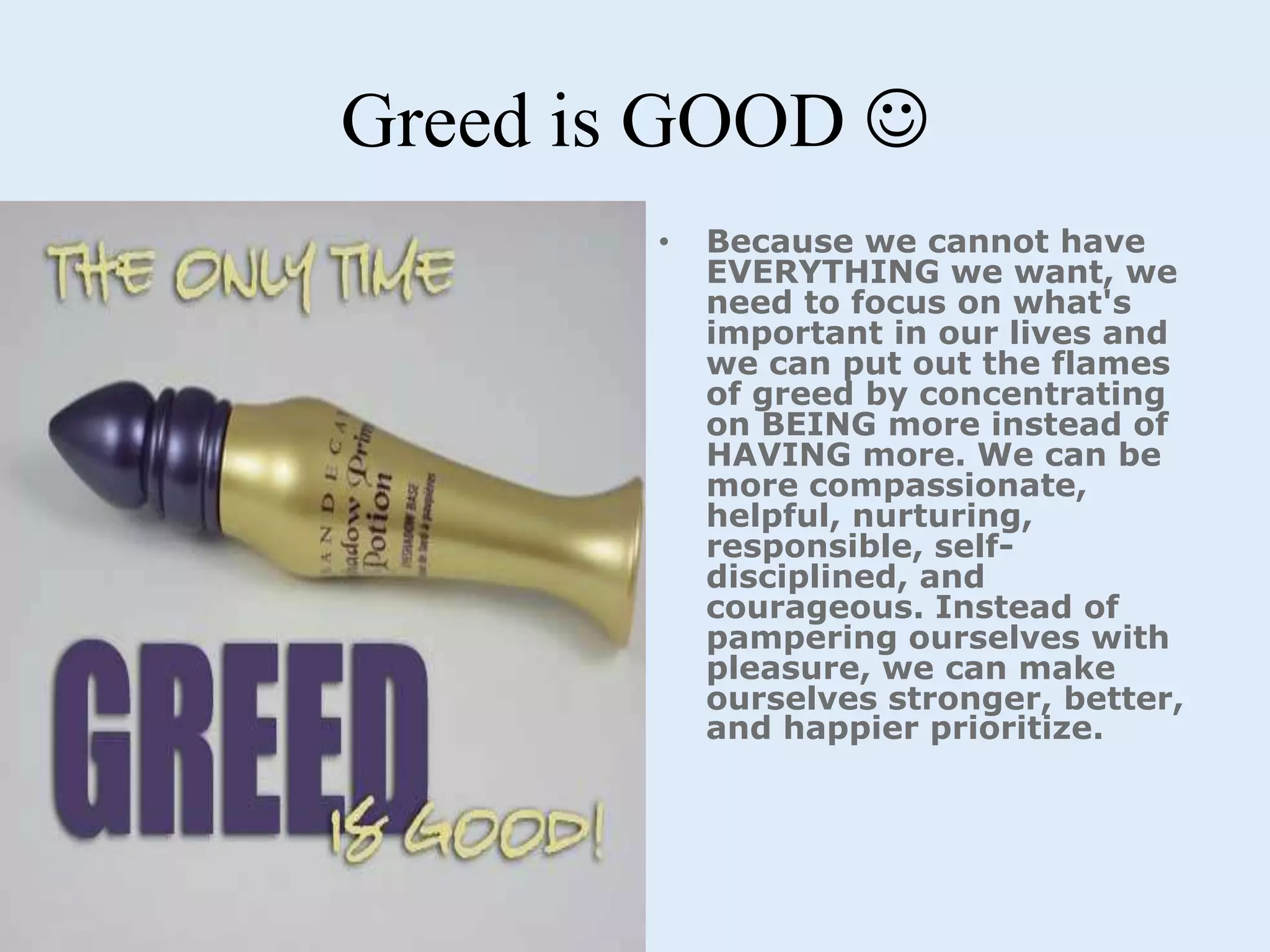 Greed is GOOD 
• Because we cannot have
EVERYTHING we want, we
need to focus on what's
important in our lives and
we can put out the flames
of greed by concentrating
on BEING more instead of
HAVING more. We can be
more compassionate,
helpful, nurturing,
responsible, self-
disciplined, and
courageous. Instead of
pampering ourselves with
pleasure, we can make
ourselves stronger, better,
and happier prioritize.
 