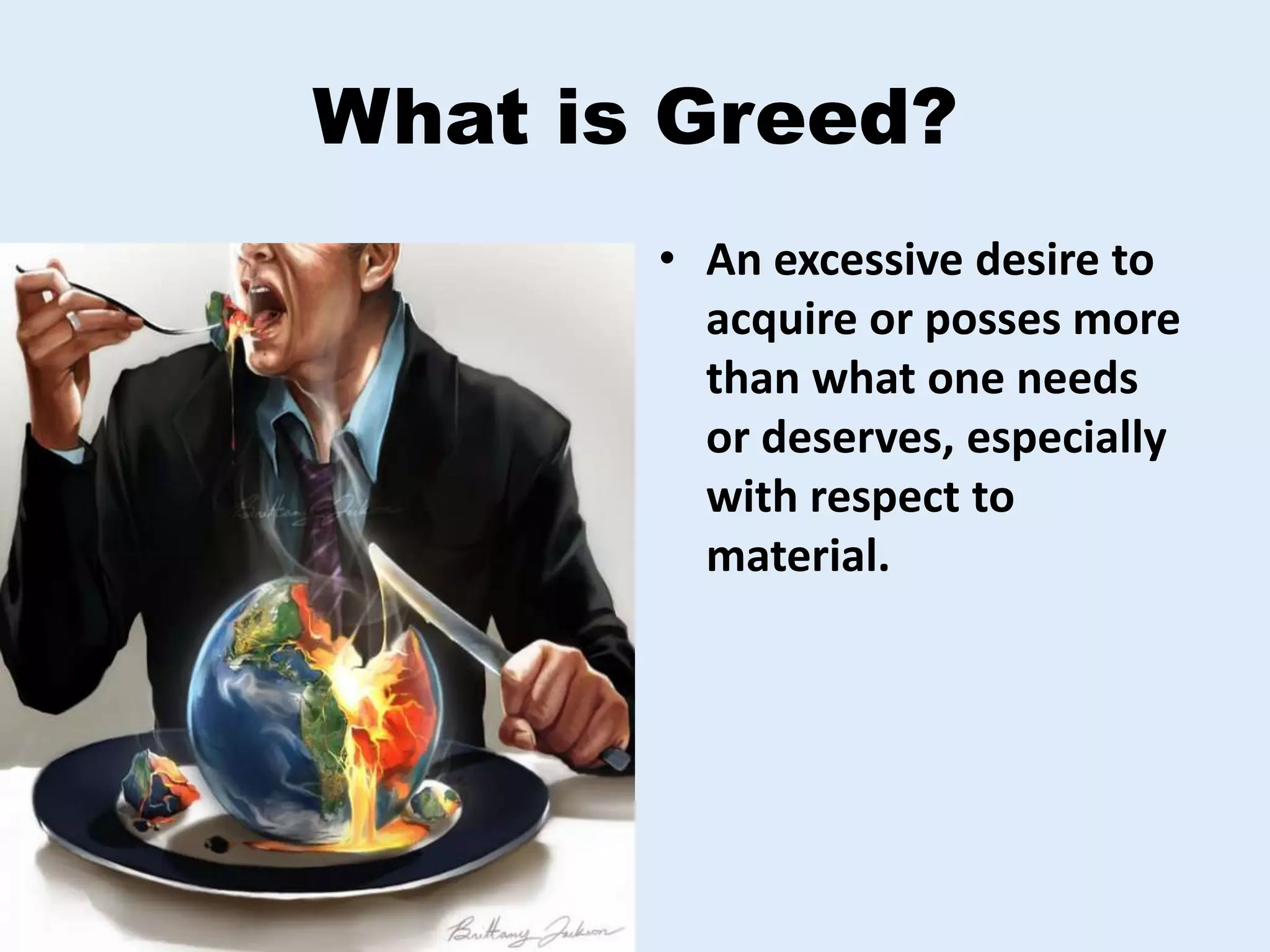 What is Greed?
• An excessive desire to
acquire or posses more
than what one needs
or deserves, especially
with respect to
material.
 