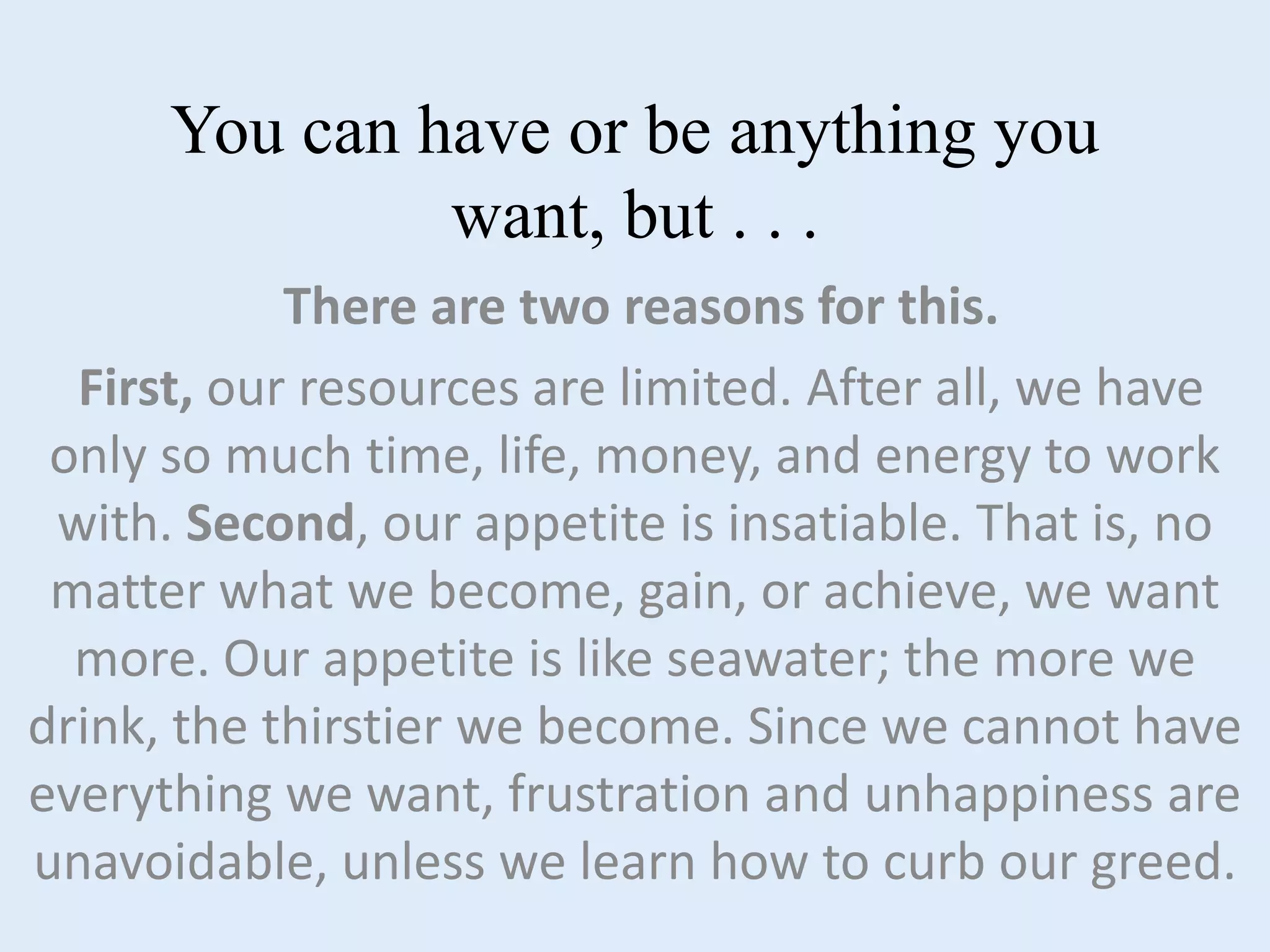 You can have or be anything you
want, but . . .
There are two reasons for this.
First, our resources are limited. After all, we have
only so much time, life, money, and energy to work
with. Second, our appetite is insatiable. That is, no
matter what we become, gain, or achieve, we want
more. Our appetite is like seawater; the more we
drink, the thirstier we become. Since we cannot have
everything we want, frustration and unhappiness are
unavoidable, unless we learn how to curb our greed.
 