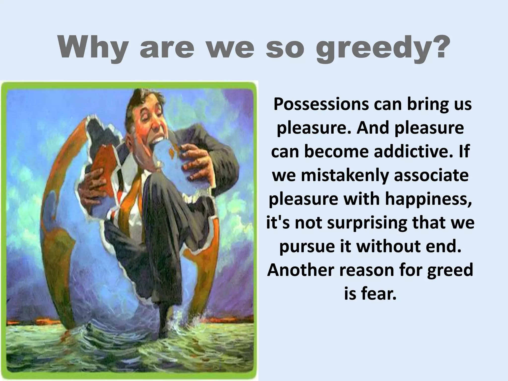 Why are we so greedy?
Possessions can bring us
pleasure. And pleasure
can become addictive. If
we mistakenly associate
pleasure with happiness,
it's not surprising that we
pursue it without end.
Another reason for greed
is fear.
 