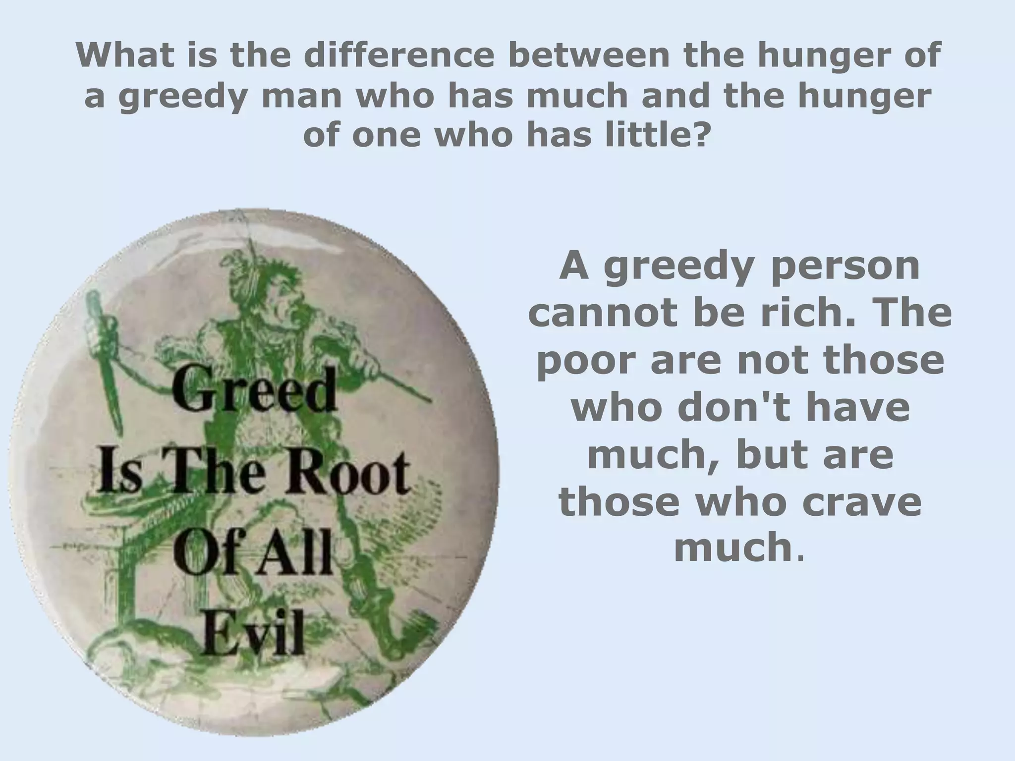 What is the difference between the hunger of
a greedy man who has much and the hunger
of one who has little?
A greedy person
cannot be rich. The
poor are not those
who don't have
much, but are
those who crave
much.
 