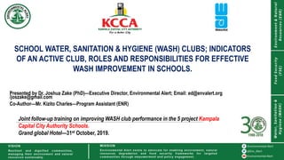 SCHOOL WATER, SANITATION & HYGIENE (WASH) CLUBS; INDICATORS
OF AN ACTIVE CLUB, ROLES AND RESPONSIBILITIES FOR EFFECTIVE
WASH IMPROVEMENT IN SCHOOLS.
Presented by Dr. Joshua Zake (PhD)—Executive Director, Environmental Alert; Email: ed@envalert.org
/joszake@gmail.com
Co-Author—Mr. Kizito Charles—Program Assistant (ENR)
Joint follow-up training on improving WASH club performance in the 5 project Kampala
Capital City Authority Schools.
Grand global Hotel—31st October, 2019.
 