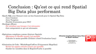Conclusion : Qu’est ce qui rend Spatial
Big Data plus performant
•Spark SQL avec Dataset reste un bon framework pour le Spatial Big Data
•Avec Catalyst
•Avec Tungsten
•Facilité d’extension pour OGC
•Stockage efficace
•Ne sérialiser que lorsque c’est nécessaire
•Lire uniquement ce qui est nécessaire
•Opérations complexes comme Jointure Spatiale
•Minimiser le Shuffle quand c’est possible
•Calculer le moins possible (Utiliser à fond l’évaluation Lazy)
•Génération de Code : WholeStageCodGen (Uniquement Magellan)
•Eviter les appels virtuels autant que possible
•Garder les variables dans le Registre/Cache si possible
 