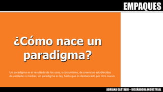 EMPAQUES
ADRIANA GASTALDI – DISEÑADORA INDUSTRIAL
Un paradigma es el resultado de los usos, y costumbres, de creencias establecidas
de verdades a medias; un paradigma es ley, hasta que es desbancado por otro nuevo
 