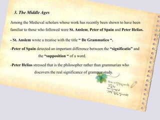 3. The Middle Ages
Among the Medieval scholars whose work has recently been shown to have been
familiar to those who followed were St. Anslem, Peter of Spain and Peter Helias.
- St. Anslem wrote a treatise with the title “ De Grammatico “.
-Peter of Spain detected an important difference between the “significatio” and
the “supposition “ of a word.
-Peter Helias stressed that is the philosopher rather than grammarian who
discovers the real significance of grammar study.
 