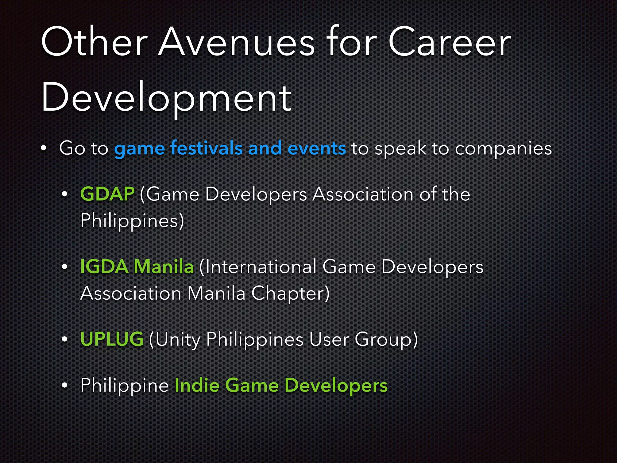 Other Avenues for Career
Development
• Go to game festivals and events to speak to companies
• GDAP (Game Developers Association of the
Philippines)
• IGDA Manila (International Game Developers
Association Manila Chapter)
• UPLUG (Unity Philippines User Group)
• Philippine Indie Game Developers
 