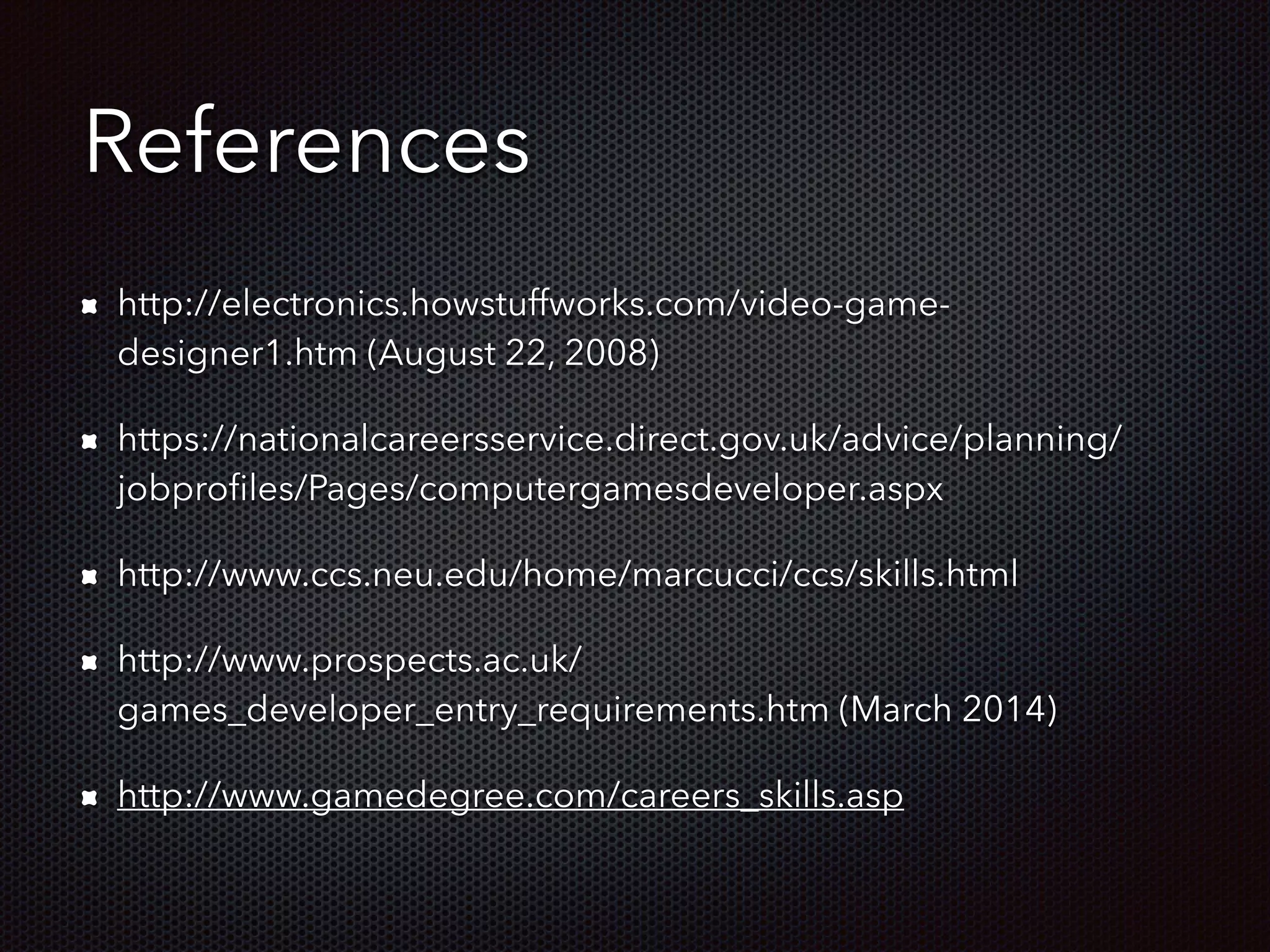 References
http://electronics.howstuffworks.com/video-game-
designer1.htm (August 22, 2008)
https://nationalcareersservice.direct.gov.uk/advice/planning/
jobproﬁles/Pages/computergamesdeveloper.aspx
http://www.ccs.neu.edu/home/marcucci/ccs/skills.html
http://www.prospects.ac.uk/
games_developer_entry_requirements.htm (March 2014)
http://www.gamedegree.com/careers_skills.asp
 