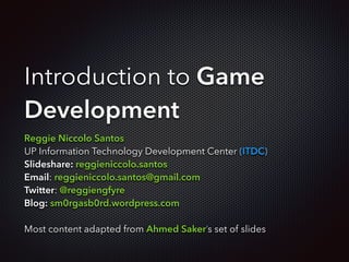Introduction to Game
Development
Reggie Niccolo Santos
UP Information Technology Development Center (ITDC)
Slideshare: reggieniccolo.santos
Email: reggieniccolo.santos@gmail.com
Twitter: @reggiengfyre
Blog: sm0rgasb0rd.wordpress.com
!
Most content adapted from Ahmed Saker’s set of slides
 