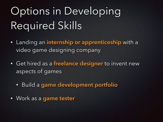 Options in Developing
Required Skills
• Landing an internship or apprenticeship with a
video game designing company
• Get hired as a freelance designer to invent new
aspects of games
• Build a game development portfolio
• Work as a game tester
 