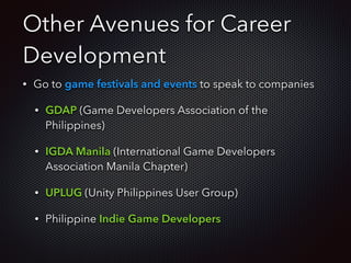 Other Avenues for Career
Development
• Go to game festivals and events to speak to companies
• GDAP (Game Developers Association of the
Philippines)
• IGDA Manila (International Game Developers
Association Manila Chapter)
• UPLUG (Unity Philippines User Group)
• Philippine Indie Game Developers
 
