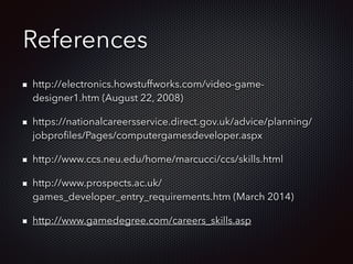 References
http://electronics.howstuffworks.com/video-game-
designer1.htm (August 22, 2008)
https://nationalcareersservice.direct.gov.uk/advice/planning/
jobproﬁles/Pages/computergamesdeveloper.aspx
http://www.ccs.neu.edu/home/marcucci/ccs/skills.html
http://www.prospects.ac.uk/
games_developer_entry_requirements.htm (March 2014)
http://www.gamedegree.com/careers_skills.asp
 