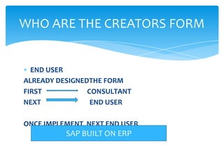 WHO ARE THE CREATORS FORM


  END USER
ALREADY DESIGNEDTHE FORM
FIRST           CONSULTANT
NEXT             END USER

ONCE IMPLEMENT NEXT END USER
          SAP BUILT ON ERP
 