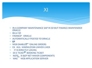 XI


IN A COMPANY MAINTENANCE SAP IN SD BUT FINANCE MAINTENDED
ORACLE
BILL SD
FINANCE ORACLE
AUTOMATICALLY POSTED TO ORACLE
EP
WEB ENABLED ONLINE ORDERS
EX HUL HINDHUSTAN UNIVER LIVER
  IT IS DIRECTLY LOGING
 EX E TICKET BOOKING TICKET
 NOTE XI &EP NET WAVER COMPONENTS
 WAS WEB APPLICATION SERVIER
 